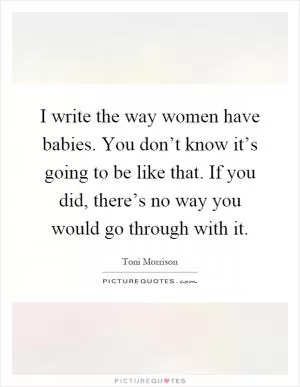 I write the way women have babies. You don’t know it’s going to be like that. If you did, there’s no way you would go through with it Picture Quote #1