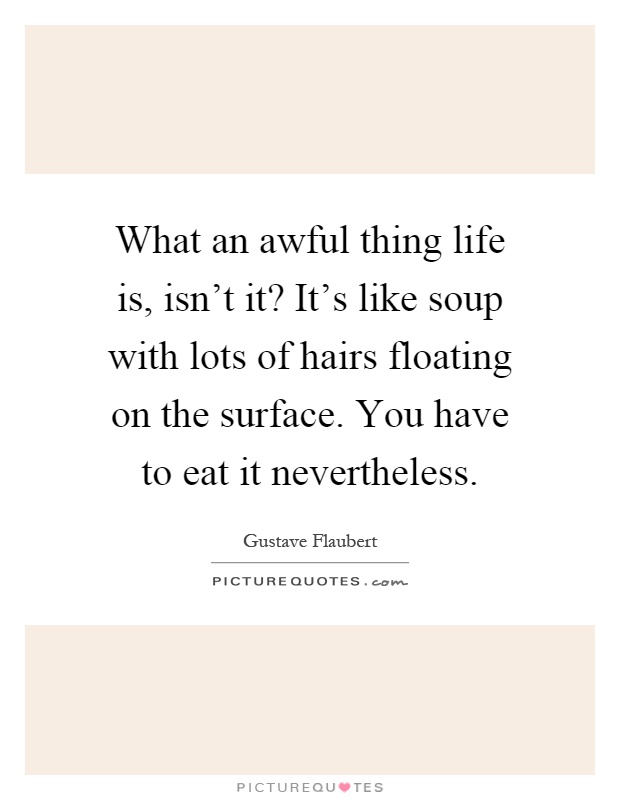 What an awful thing life is, isn't it? It's like soup with lots of hairs floating on the surface. You have to eat it nevertheless Picture Quote #1