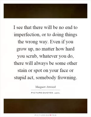 I see that there will be no end to imperfection, or to doing things the wrong way. Even if you grow up, no matter how hard you scrub, whatever you do, there will always be some other stain or spot on your face or stupid act, somebody frowning Picture Quote #1