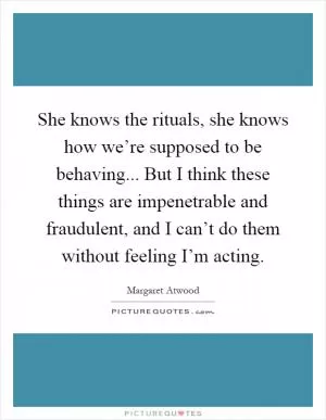 She knows the rituals, she knows how we’re supposed to be behaving... But I think these things are impenetrable and fraudulent, and I can’t do them without feeling I’m acting Picture Quote #1