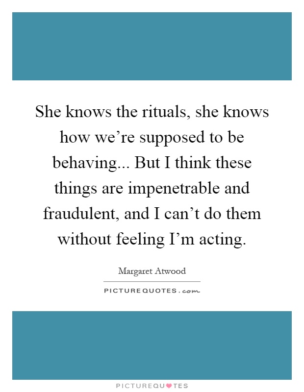She knows the rituals, she knows how we're supposed to be behaving... But I think these things are impenetrable and fraudulent, and I can't do them without feeling I'm acting Picture Quote #1