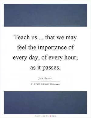 Teach us.... that we may feel the importance of every day, of every hour, as it passes Picture Quote #1