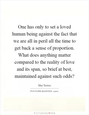 One has only to set a loved human being against the fact that we are all in peril all the time to get back a sense of proportion. What does anything matter compared to the reality of love and its span, so brief at best, maintained against such odds? Picture Quote #1