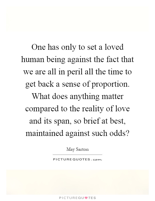 One has only to set a loved human being against the fact that we are all in peril all the time to get back a sense of proportion. What does anything matter compared to the reality of love and its span, so brief at best, maintained against such odds? Picture Quote #1