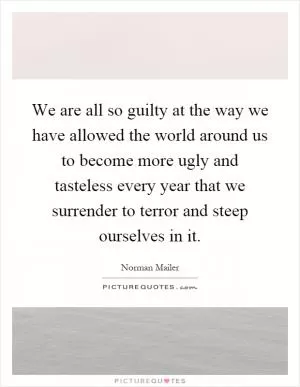 We are all so guilty at the way we have allowed the world around us to become more ugly and tasteless every year that we surrender to terror and steep ourselves in it Picture Quote #1