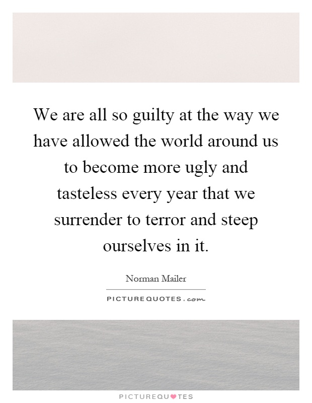 We are all so guilty at the way we have allowed the world around us to become more ugly and tasteless every year that we surrender to terror and steep ourselves in it Picture Quote #1