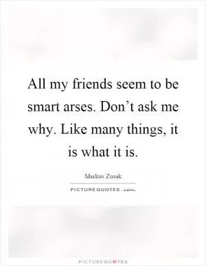 All my friends seem to be smart arses. Don’t ask me why. Like many things, it is what it is Picture Quote #1