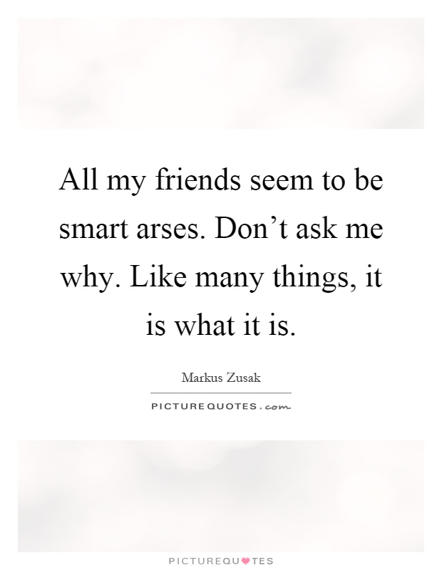 All my friends seem to be smart arses. Don't ask me why. Like many things, it is what it is Picture Quote #1