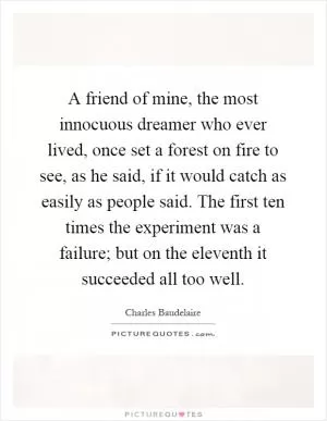 A friend of mine, the most innocuous dreamer who ever lived, once set a forest on fire to see, as he said, if it would catch as easily as people said. The first ten times the experiment was a failure; but on the eleventh it succeeded all too well Picture Quote #1