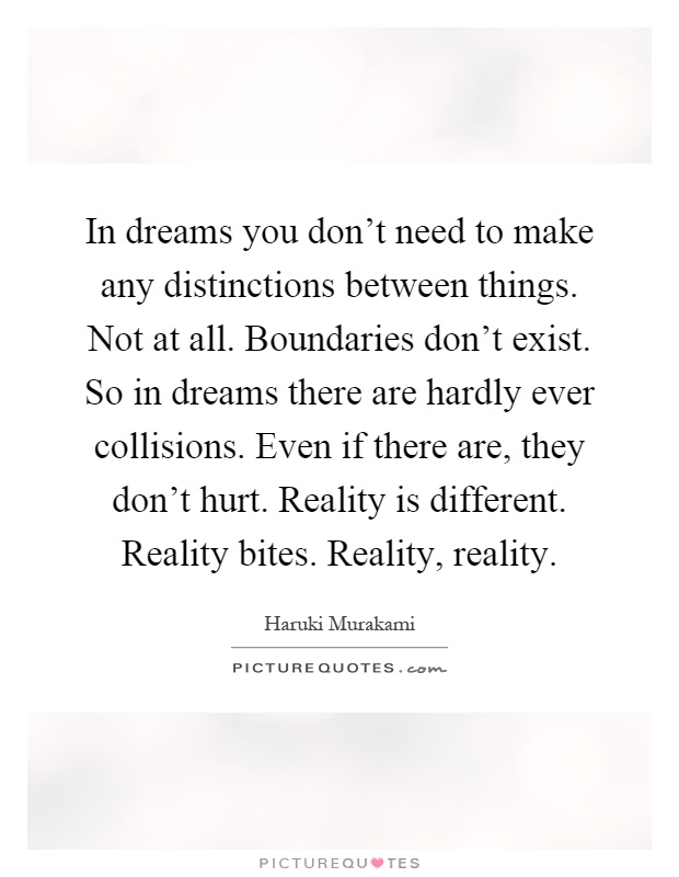 In dreams you don't need to make any distinctions between things. Not at all. Boundaries don't exist. So in dreams there are hardly ever collisions. Even if there are, they don't hurt. Reality is different. Reality bites. Reality, reality Picture Quote #1