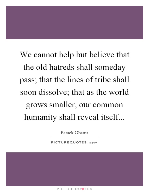 We cannot help but believe that the old hatreds shall someday pass; that the lines of tribe shall soon dissolve; that as the world grows smaller, our common humanity shall reveal itself Picture Quote #1