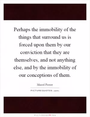 Perhaps the immobility of the things that surround us is forced upon them by our conviction that they are themselves, and not anything else, and by the immobility of our conceptions of them Picture Quote #1
