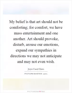My belief is that art should not be comforting; for comfort, we have mass entertainment and one another. Art should provoke, disturb, arouse our emotions, expand our sympathies in directions we may not anticipate and may not even wish Picture Quote #1