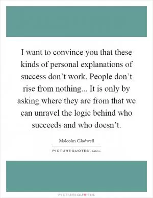 I want to convince you that these kinds of personal explanations of success don’t work. People don’t rise from nothing... It is only by asking where they are from that we can unravel the logic behind who succeeds and who doesn’t Picture Quote #1