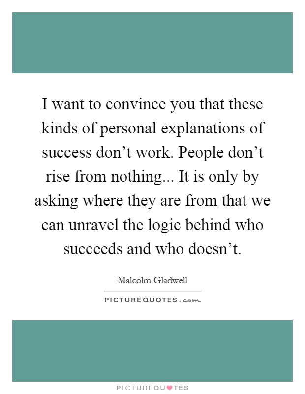 I want to convince you that these kinds of personal explanations of success don't work. People don't rise from nothing... It is only by asking where they are from that we can unravel the logic behind who succeeds and who doesn't Picture Quote #1