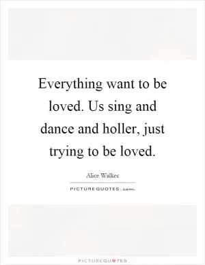Everything want to be loved. Us sing and dance and holler, just trying to be loved Picture Quote #1