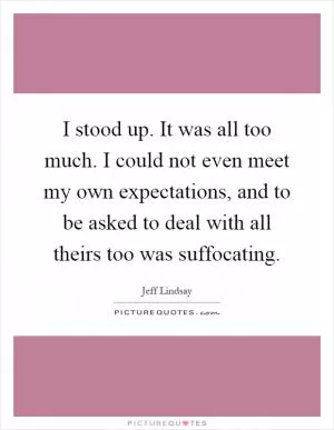 I stood up. It was all too much. I could not even meet my own expectations, and to be asked to deal with all theirs too was suffocating Picture Quote #1