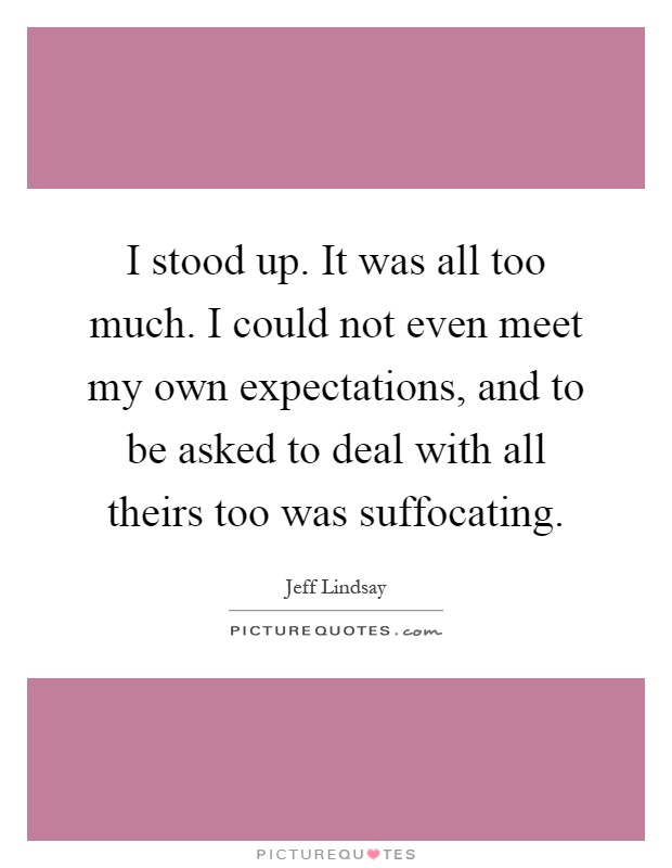 I stood up. It was all too much. I could not even meet my own expectations, and to be asked to deal with all theirs too was suffocating Picture Quote #1
