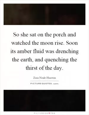 So she sat on the porch and watched the moon rise. Soon its amber fluid was drenching the earth, and quenching the thirst of the day Picture Quote #1