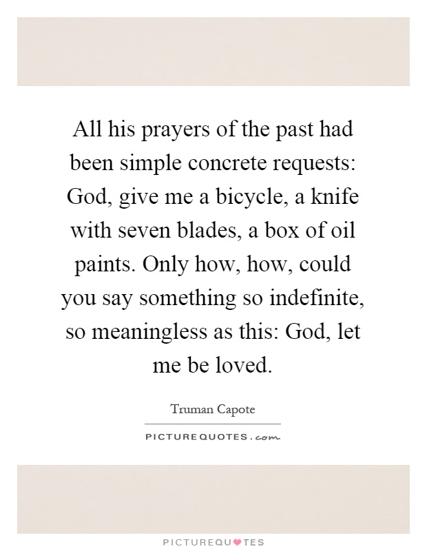 All his prayers of the past had been simple concrete requests: God, give me a bicycle, a knife with seven blades, a box of oil paints. Only how, how, could you say something so indefinite, so meaningless as this: God, let me be loved Picture Quote #1