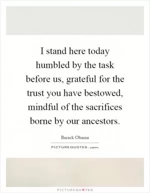 I stand here today humbled by the task before us, grateful for the trust you have bestowed, mindful of the sacrifices borne by our ancestors Picture Quote #1