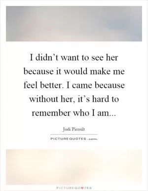 I didn’t want to see her because it would make me feel better. I came because without her, it’s hard to remember who I am Picture Quote #1