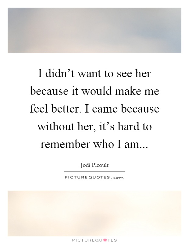 I didn't want to see her because it would make me feel better. I came because without her, it's hard to remember who I am Picture Quote #1