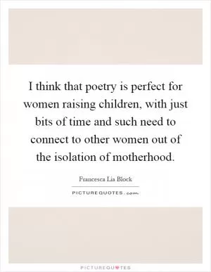 I think that poetry is perfect for women raising children, with just bits of time and such need to connect to other women out of the isolation of motherhood Picture Quote #1