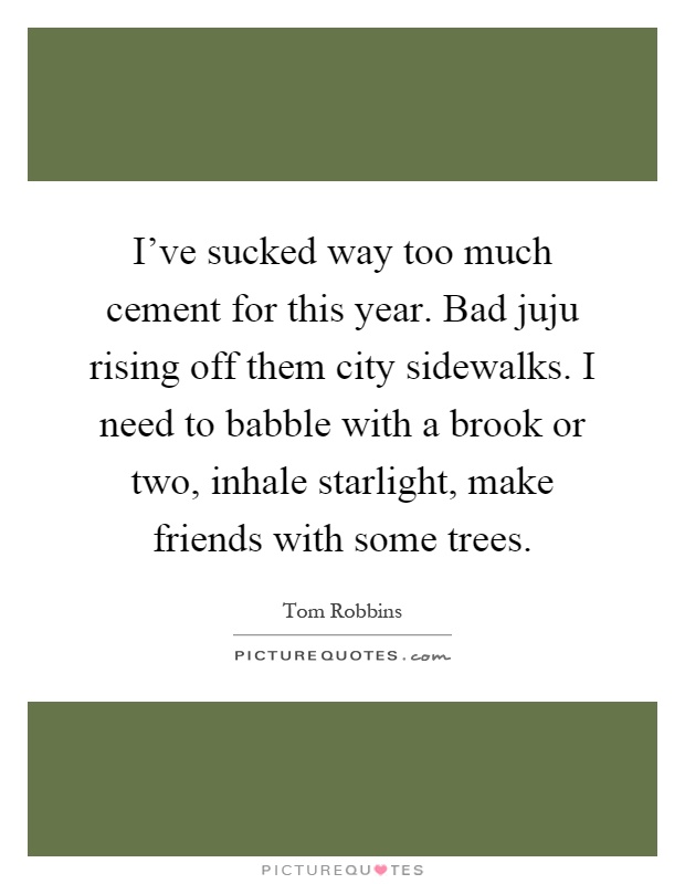 I've sucked way too much cement for this year. Bad juju rising off them city sidewalks. I need to babble with a brook or two, inhale starlight, make friends with some trees Picture Quote #1