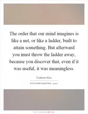 The order that our mind imagines is like a net, or like a ladder, built to attain something. But afterward you must throw the ladder away, because you discover that, even if it was useful, it was meaningless Picture Quote #1
