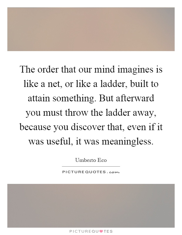 The order that our mind imagines is like a net, or like a ladder, built to attain something. But afterward you must throw the ladder away, because you discover that, even if it was useful, it was meaningless Picture Quote #1