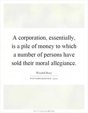 A corporation, essentially, is a pile of money to which a number of persons have sold their moral allegiance Picture Quote #1