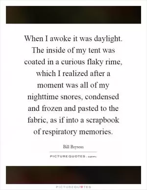When I awoke it was daylight. The inside of my tent was coated in a curious flaky rime, which I realized after a moment was all of my nighttime snores, condensed and frozen and pasted to the fabric, as if into a scrapbook of respiratory memories Picture Quote #1