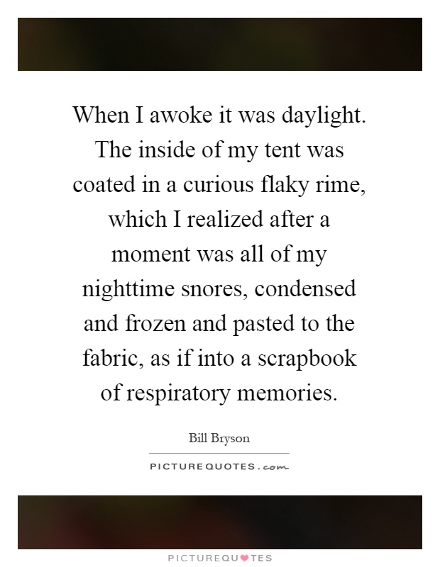 When I awoke it was daylight. The inside of my tent was coated in a curious flaky rime, which I realized after a moment was all of my nighttime snores, condensed and frozen and pasted to the fabric, as if into a scrapbook of respiratory memories Picture Quote #1