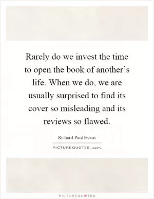 Rarely do we invest the time to open the book of another’s life. When we do, we are usually surprised to find its cover so misleading and its reviews so flawed Picture Quote #1