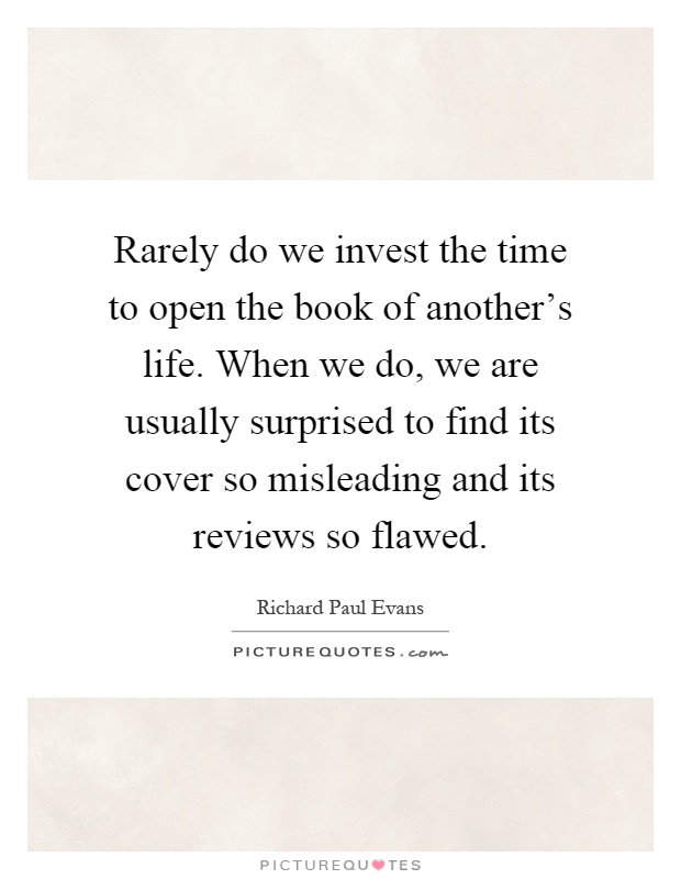 Rarely do we invest the time to open the book of another's life. When we do, we are usually surprised to find its cover so misleading and its reviews so flawed Picture Quote #1