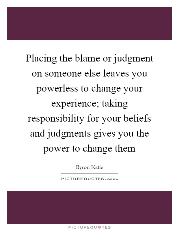 Placing the blame or judgment on someone else leaves you powerless to change your experience; taking responsibility for your beliefs and judgments gives you the power to change them Picture Quote #1