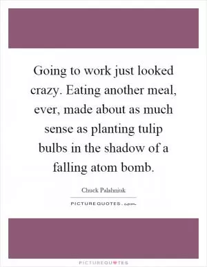 Going to work just looked crazy. Eating another meal, ever, made about as much sense as planting tulip bulbs in the shadow of a falling atom bomb Picture Quote #1