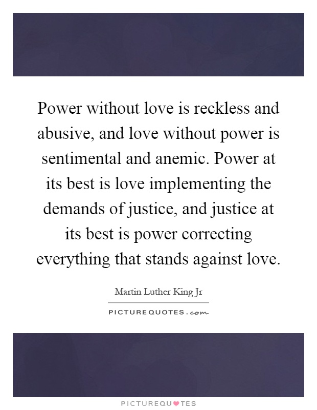 Power without love is reckless and abusive, and love without power is sentimental and anemic. Power at its best is love implementing the demands of justice, and justice at its best is power correcting everything that stands against love Picture Quote #1