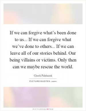 If we can forgive what’s been done to us... If we can forgive what we’ve done to others... If we can leave all of our stories behind. Our being villains or victims. Only then can we maybe rescue the world Picture Quote #1