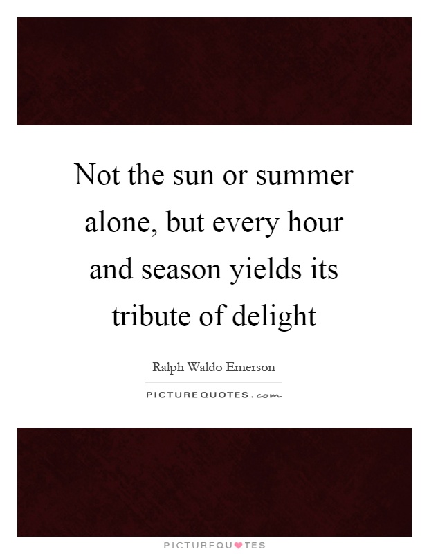 Not the sun or summer alone, but every hour and season yields its tribute of delight Picture Quote #1