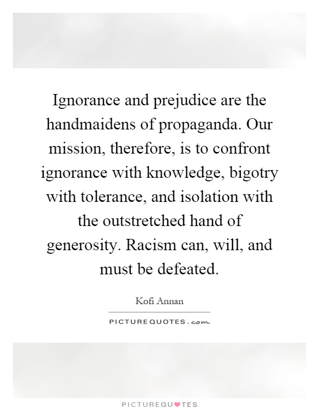 Ignorance and prejudice are the handmaidens of propaganda. Our mission, therefore, is to confront ignorance with knowledge, bigotry with tolerance, and isolation with the outstretched hand of generosity. Racism can, will, and must be defeated Picture Quote #1