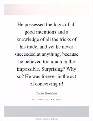 He possessed the logic of all good intentions and a knowledge of all the tricks of his trade, and yet he never succeeded at anything, because he believed too much in the impossible. Surprising? Why so? He was forever in the act of conceiving it! Picture Quote #1