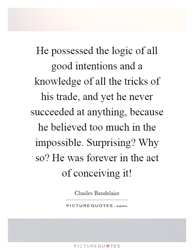 He possessed the logic of all good intentions and a knowledge of all the tricks of his trade, and yet he never succeeded at anything, because he believed too much in the impossible. Surprising? Why so? He was forever in the act of conceiving it! Picture Quote #1