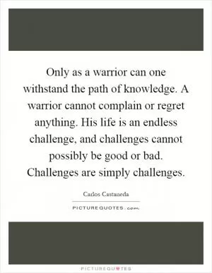 Only as a warrior can one withstand the path of knowledge. A warrior cannot complain or regret anything. His life is an endless challenge, and challenges cannot possibly be good or bad. Challenges are simply challenges Picture Quote #1
