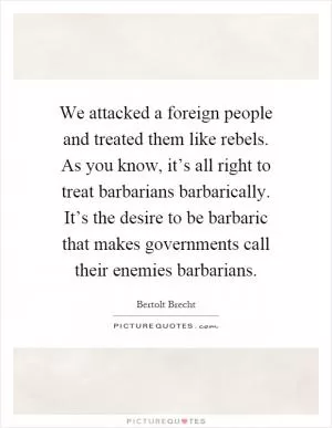 We attacked a foreign people and treated them like rebels. As you know, it’s all right to treat barbarians barbarically. It’s the desire to be barbaric that makes governments call their enemies barbarians Picture Quote #1