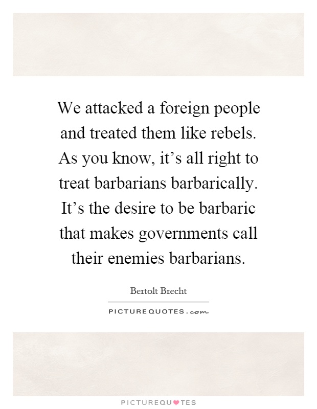 We attacked a foreign people and treated them like rebels. As you know, it's all right to treat barbarians barbarically. It's the desire to be barbaric that makes governments call their enemies barbarians Picture Quote #1