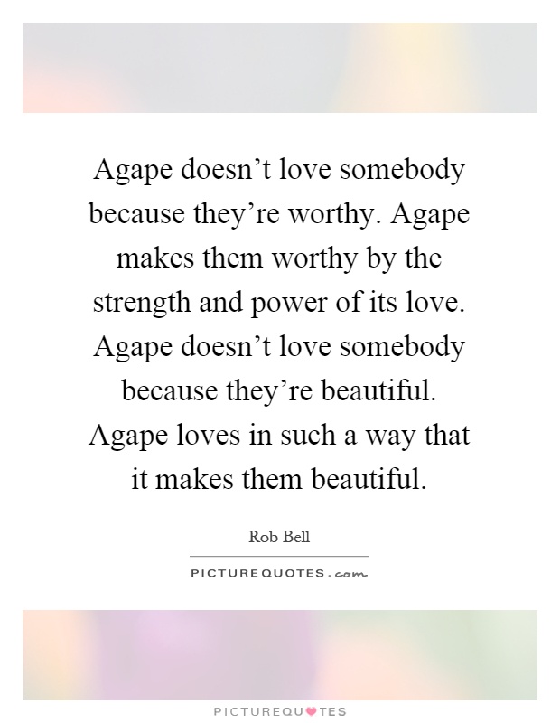 Agape doesn't love somebody because they're worthy. Agape makes them worthy by the strength and power of its love. Agape doesn't love somebody because they're beautiful. Agape loves in such a way that it makes them beautiful Picture Quote #1