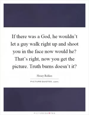 If there was a God, he wouldn’t let a guy walk right up and shoot you in the face now would he? That’s right, now you get the picture. Truth burns doesn’t it? Picture Quote #1