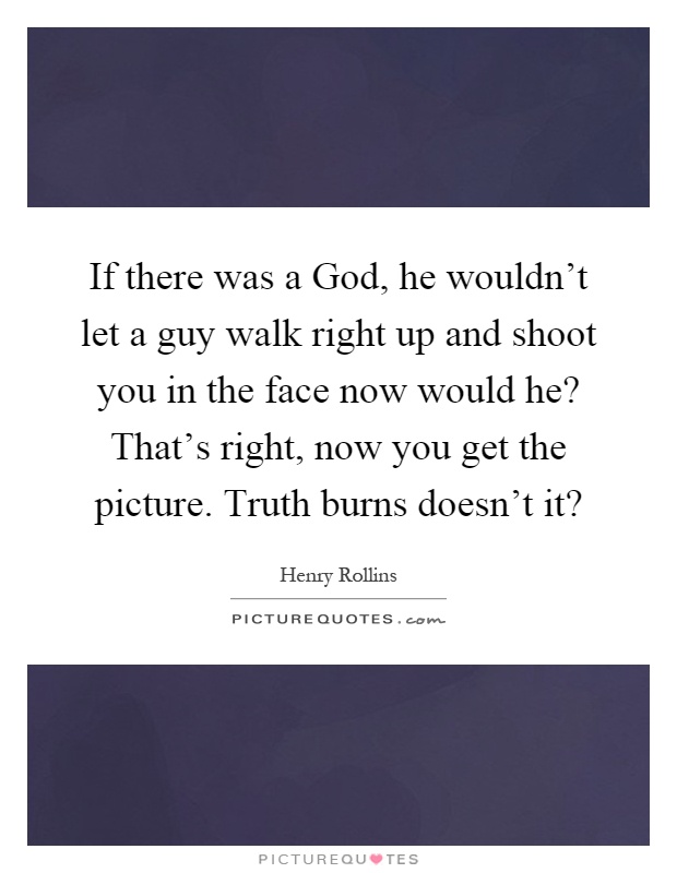 If there was a God, he wouldn't let a guy walk right up and shoot you in the face now would he? That's right, now you get the picture. Truth burns doesn't it? Picture Quote #1
